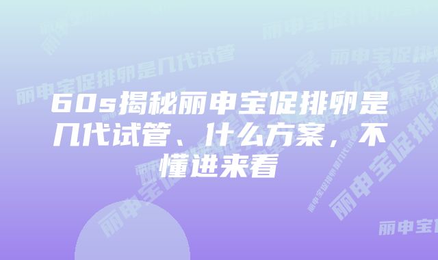 60s揭秘丽申宝促排卵是几代试管、什么方案，不懂进来看