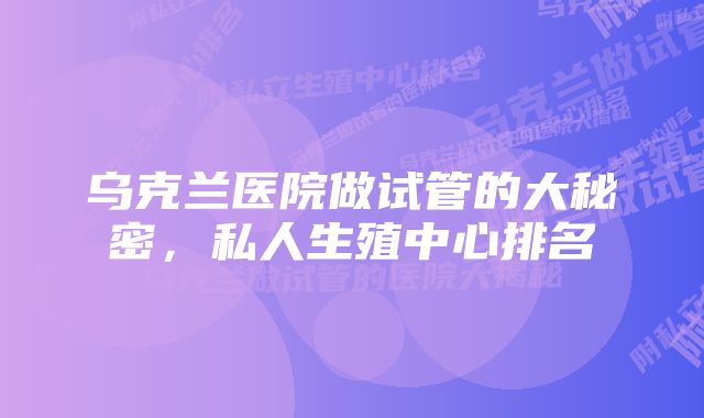 乌克兰医院做试管的大秘密，私人生殖中心排名