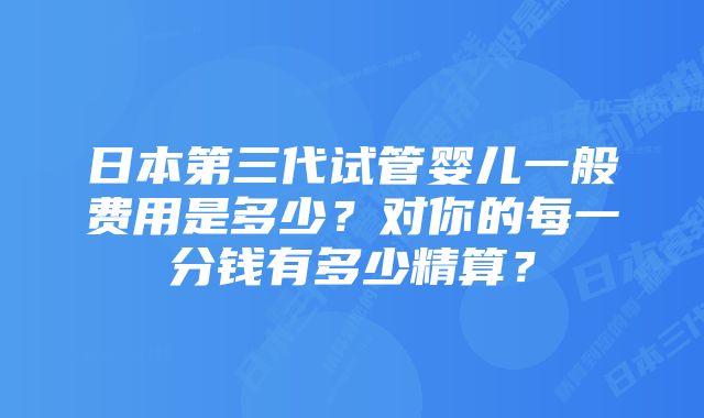 日本第三代试管婴儿一般费用是多少？对你的每一分钱有多少精算？