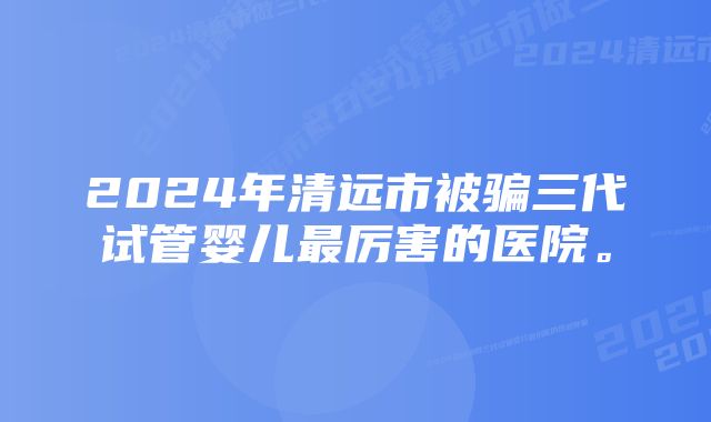 2024年清远市被骗三代试管婴儿最厉害的医院。