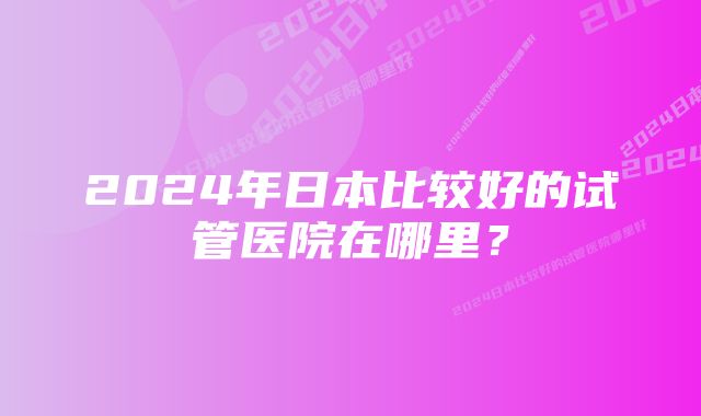 2024年日本比较好的试管医院在哪里？