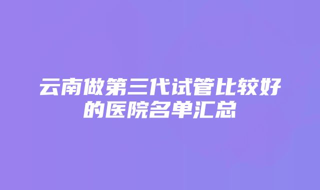 云南做第三代试管比较好的医院名单汇总