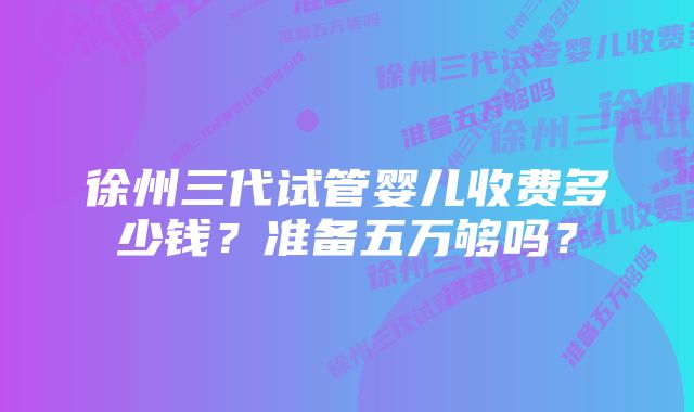 徐州三代试管婴儿收费多少钱？准备五万够吗？