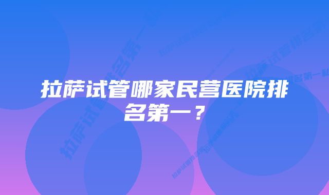 拉萨试管哪家民营医院排名第一？