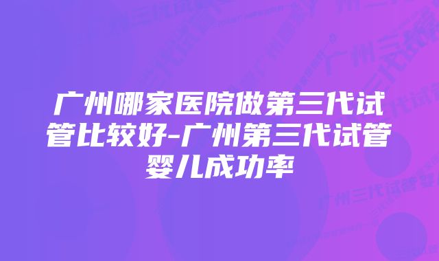 广州哪家医院做第三代试管比较好-广州第三代试管婴儿成功率