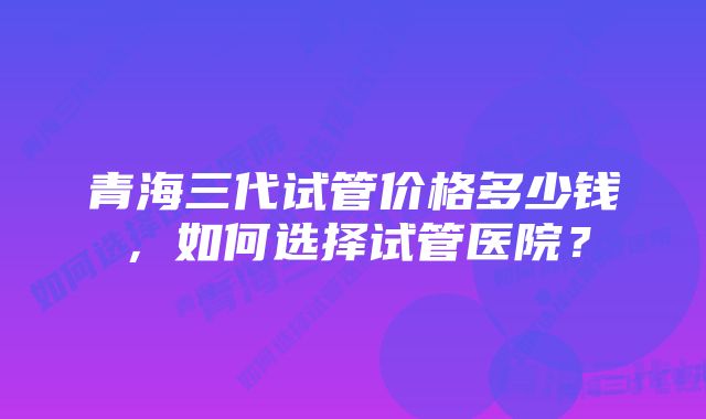 青海三代试管价格多少钱，如何选择试管医院？