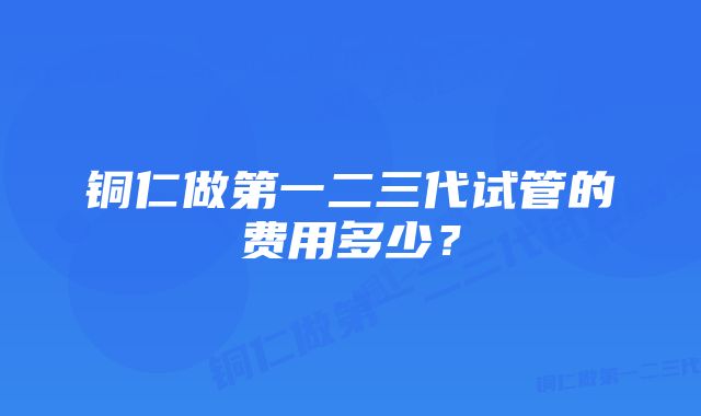 铜仁做第一二三代试管的费用多少？