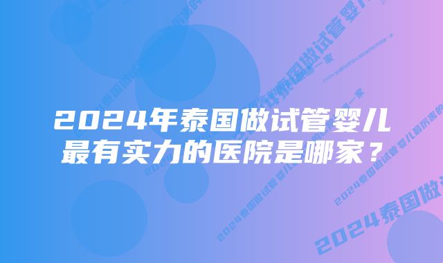 2024年泰国做试管婴儿最有实力的医院是哪家？