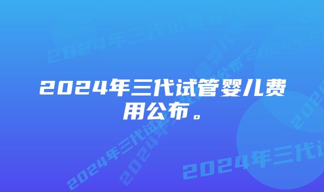 2024年三代试管婴儿费用公布。