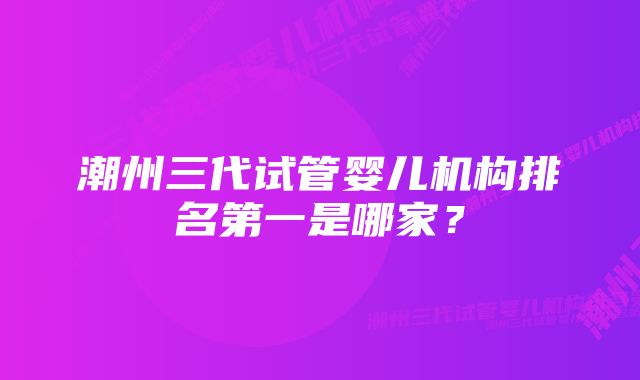 潮州三代试管婴儿机构排名第一是哪家？