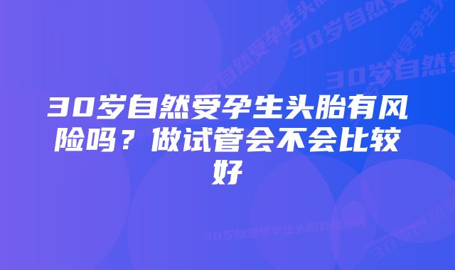 30岁自然受孕生头胎有风险吗？做试管会不会比较好