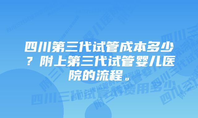 四川第三代试管成本多少？附上第三代试管婴儿医院的流程。