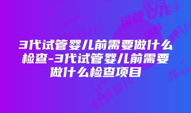 3代试管婴儿前需要做什么检查-3代试管婴儿前需要做什么检查项目