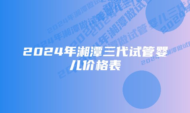 2024年湘潭三代试管婴儿价格表