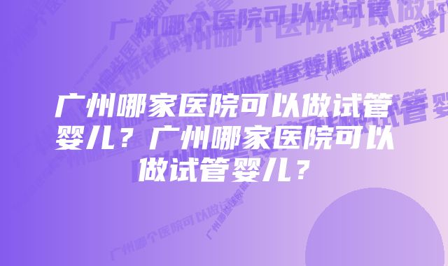 广州哪家医院可以做试管婴儿？广州哪家医院可以做试管婴儿？