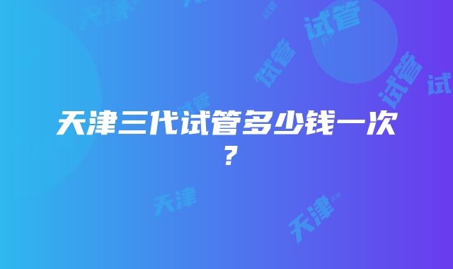 天津三代试管多少钱一次？