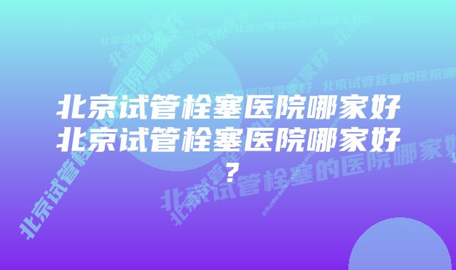 北京试管栓塞医院哪家好北京试管栓塞医院哪家好？