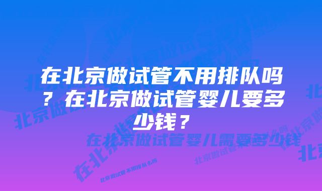 在北京做试管不用排队吗？在北京做试管婴儿要多少钱？