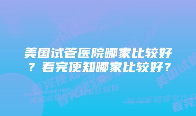 美国试管医院哪家比较好？看完便知哪家比较好？