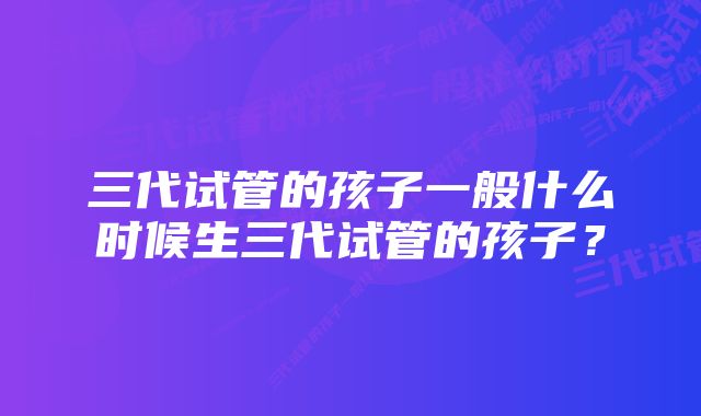 三代试管的孩子一般什么时候生三代试管的孩子？