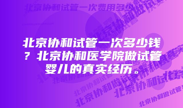 北京协和试管一次多少钱？北京协和医学院做试管婴儿的真实经历。