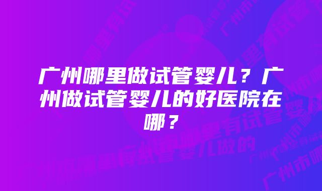 广州哪里做试管婴儿？广州做试管婴儿的好医院在哪？