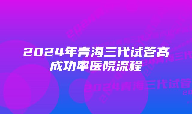 2024年青海三代试管高成功率医院流程