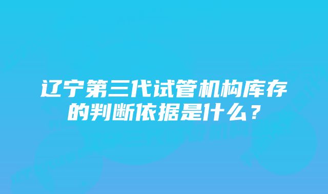 辽宁第三代试管机构库存的判断依据是什么？