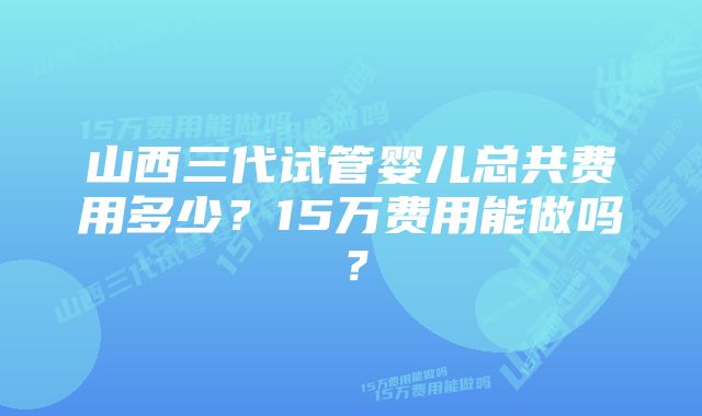 山西三代试管婴儿总共费用多少？15万费用能做吗？