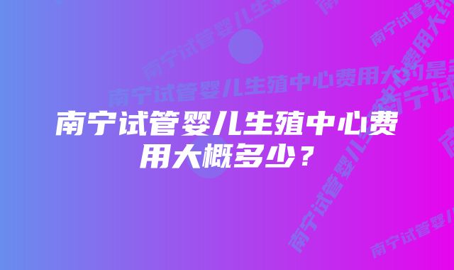 南宁试管婴儿生殖中心费用大概多少？