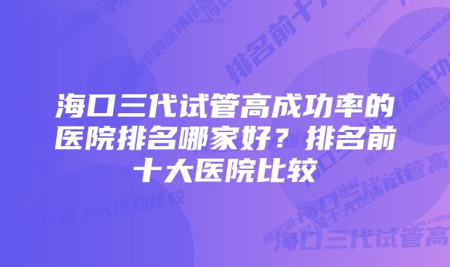 海口三代试管高成功率的医院排名哪家好？排名前十大医院比较