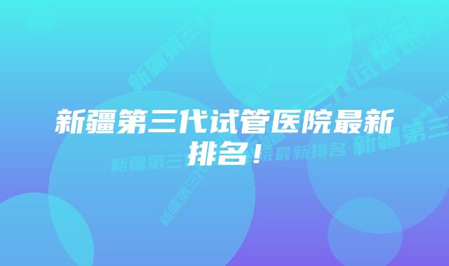 新疆第三代试管医院最新排名！