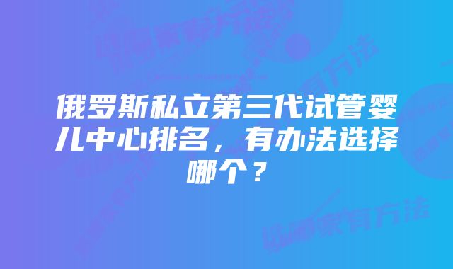 俄罗斯私立第三代试管婴儿中心排名，有办法选择哪个？