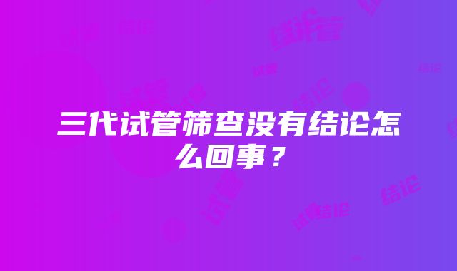 三代试管筛查没有结论怎么回事？