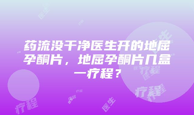 药流没干净医生开的地屈孕酮片，地屈孕酮片几盒一疗程？