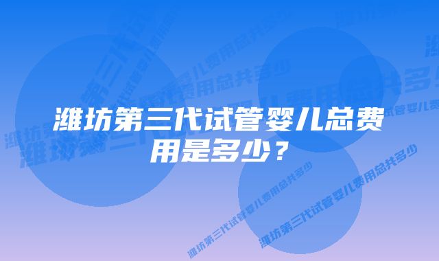 潍坊第三代试管婴儿总费用是多少？