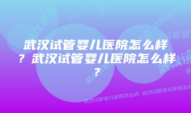 武汉试管婴儿医院怎么样？武汉试管婴儿医院怎么样？