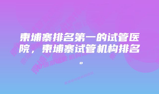 柬埔寨排名第一的试管医院，柬埔寨试管机构排名。