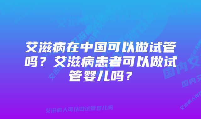 艾滋病在中国可以做试管吗？艾滋病患者可以做试管婴儿吗？