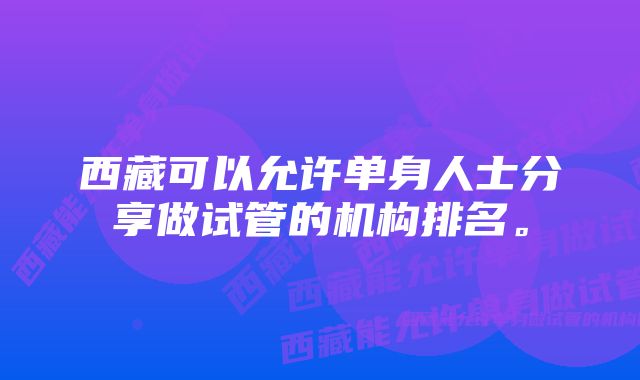 西藏可以允许单身人士分享做试管的机构排名。