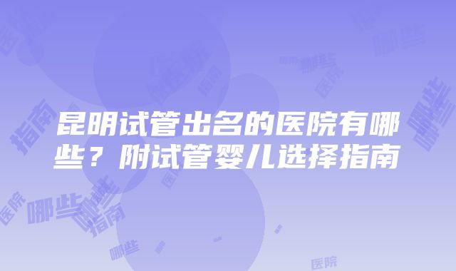 昆明试管出名的医院有哪些？附试管婴儿选择指南