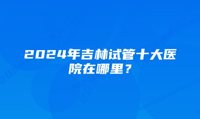 2024年吉林试管十大医院在哪里？