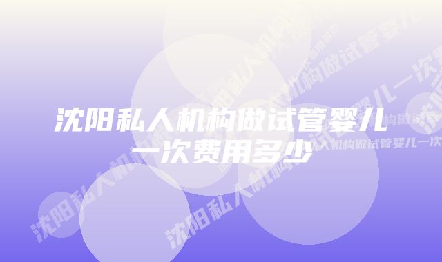 沈阳私人机构做试管婴儿一次费用多少