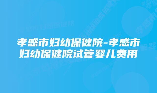 孝感市妇幼保健院-孝感市妇幼保健院试管婴儿费用