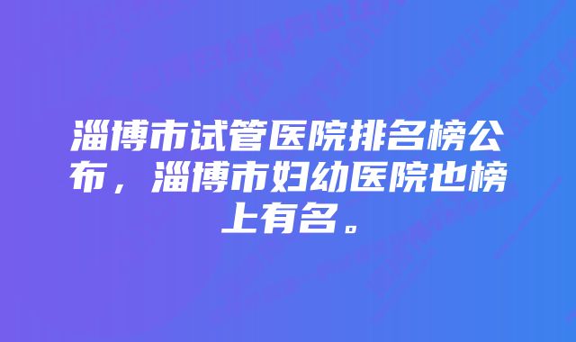 淄博市试管医院排名榜公布，淄博市妇幼医院也榜上有名。