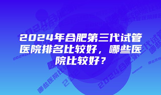 2024年合肥第三代试管医院排名比较好，哪些医院比较好？