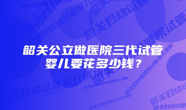 韶关公立做医院三代试管婴儿要花多少钱？