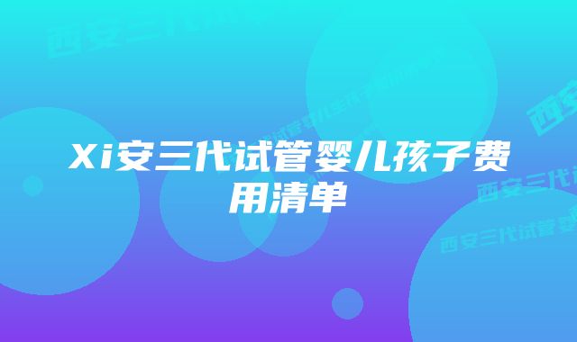 Xi安三代试管婴儿孩子费用清单