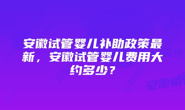 安徽试管婴儿补助政策最新，安徽试管婴儿费用大约多少？