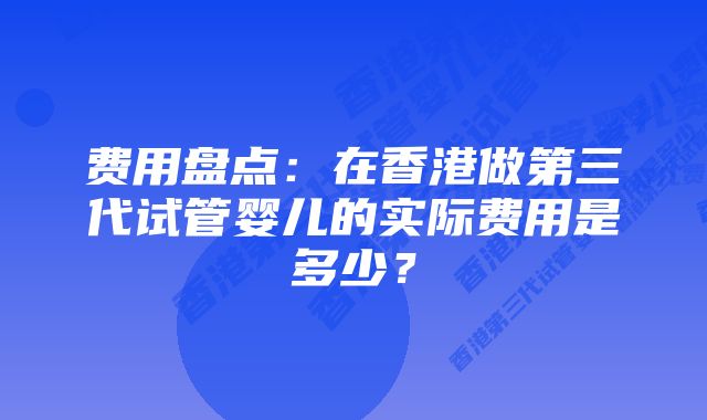 费用盘点：在香港做第三代试管婴儿的实际费用是多少？